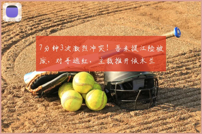 7分钟3次激烈冲突!吾米提江险被废,对手逃红,主裁推开依木兰