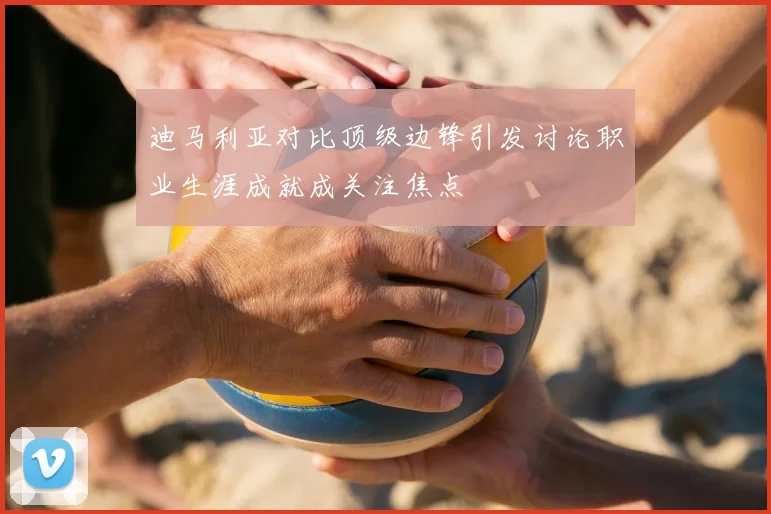 迪马利亚对比顶级边锋引发讨论职业生涯成就成关注焦点
