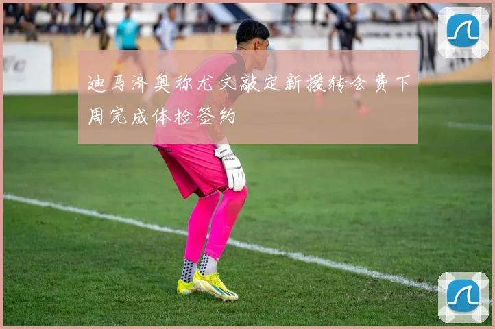 迪马济奥称尤文敲定新援转会费下周完成体检签约