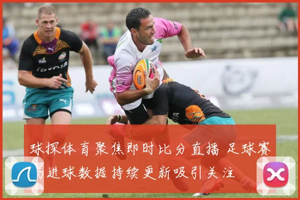 球探体育聚焦即时比分直播 足球赛场进球数据持续更新吸引关注