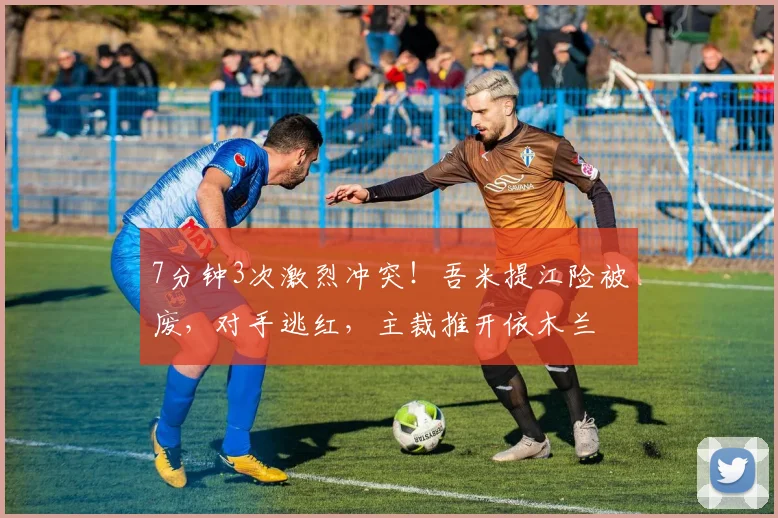 7分钟3次激烈冲突!吾米提江险被废,对手逃红,主裁推开依木兰