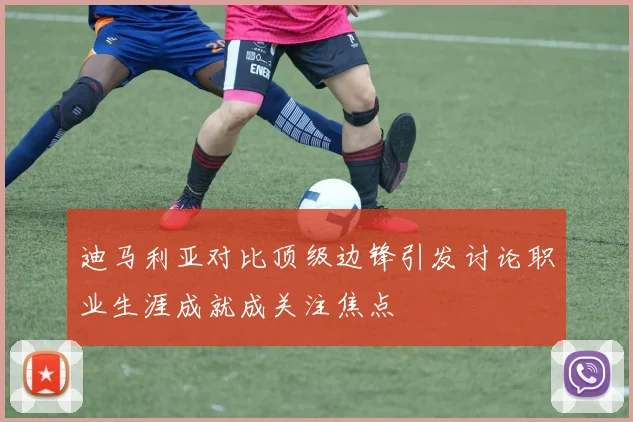 迪马利亚对比顶级边锋引发讨论职业生涯成就成关注焦点