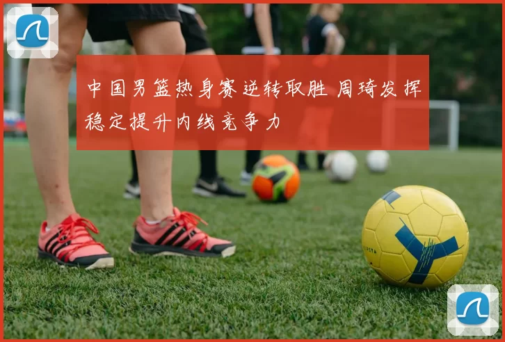 中国男篮热身赛逆转取胜 周琦发挥稳定提升内线竞争力