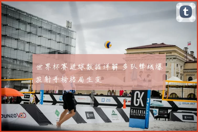 世界杯赛进球数据详解 多队锋线爆发射手榜格局生变