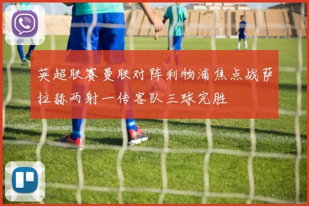 英超联赛曼联对阵利物浦焦点战萨拉赫两射一传客队三球完胜