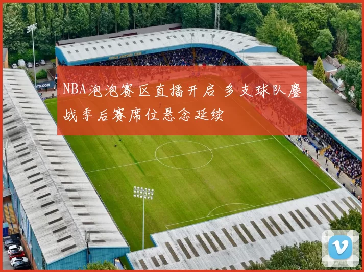 NBA泡泡赛区直播开启 多支球队鏖战季后赛席位悬念延续