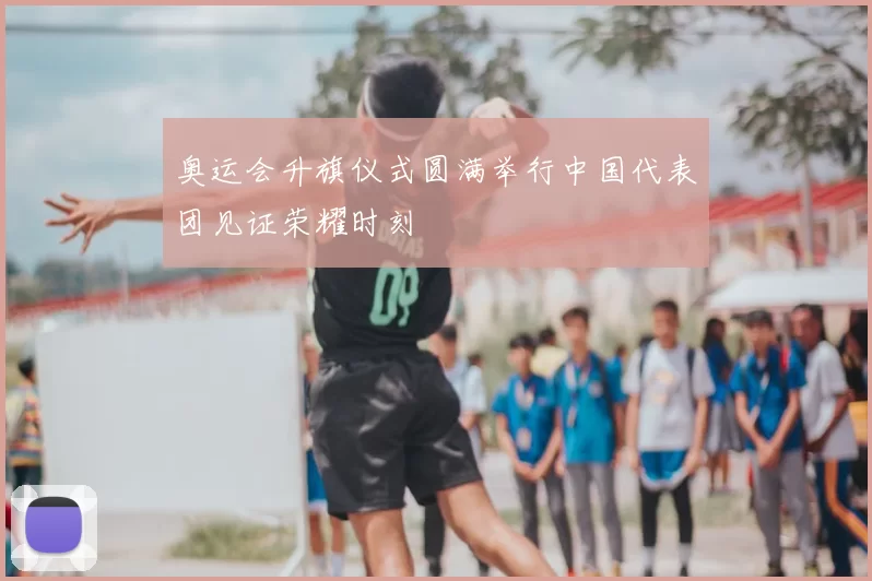 奥运会升旗仪式圆满举行中国代表团见证荣耀时刻