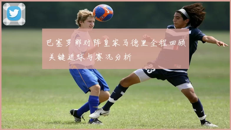 巴塞罗那对阵皇家马德里全程回顾 关键进球与赛况分析