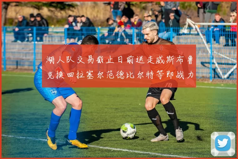 湖人队交易截止日前送走威斯布鲁克换回拉塞尔范德比尔特等即战力