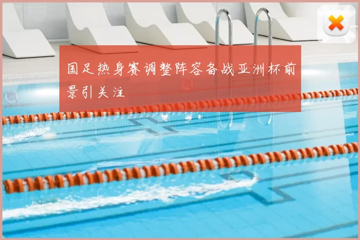 国足热身赛调整阵容备战亚洲杯前景引关注