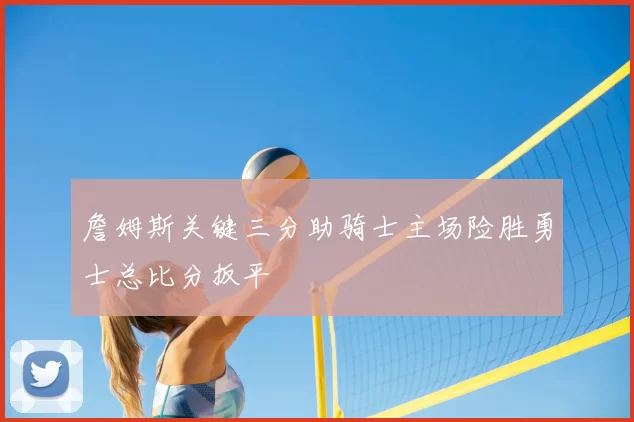 詹姆斯关键三分助骑士主场险胜勇士总比分扳平