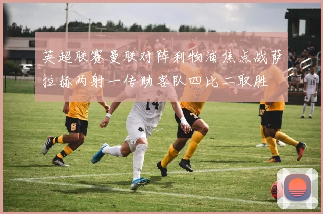 英超联赛曼联对阵利物浦焦点战萨拉赫两射一传助客队四比二取胜