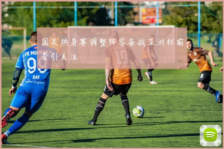 国足热身赛调整阵容备战亚洲杯前景引关注