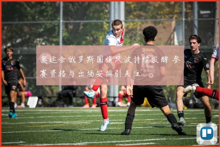 奥运会俄罗斯国旗风波持续发酵 参赛资格与出场安排引关注