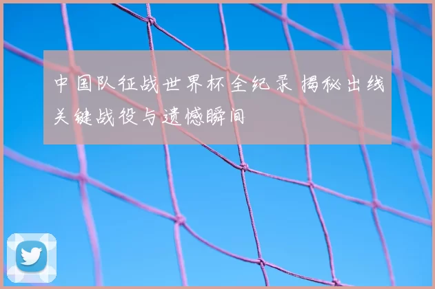 中国队征战世界杯全纪录 揭秘出线关键战役与遗憾瞬间