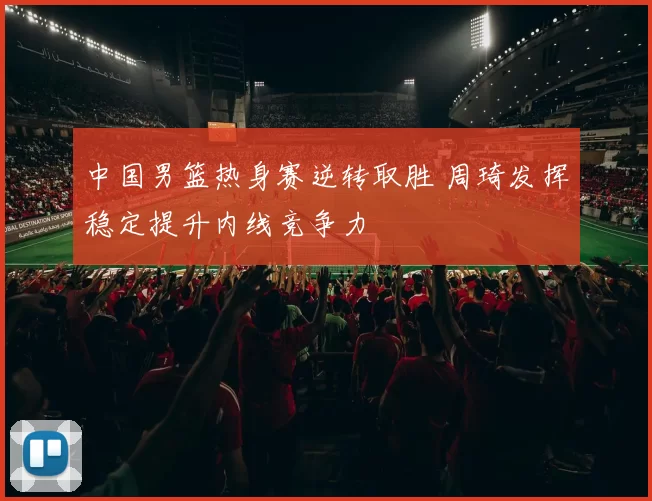 中国男篮热身赛逆转取胜 周琦发挥稳定提升内线竞争力