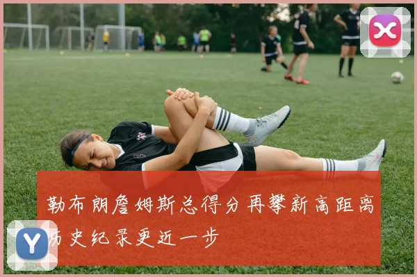 勒布朗詹姆斯总得分再攀新高距离历史纪录更近一步