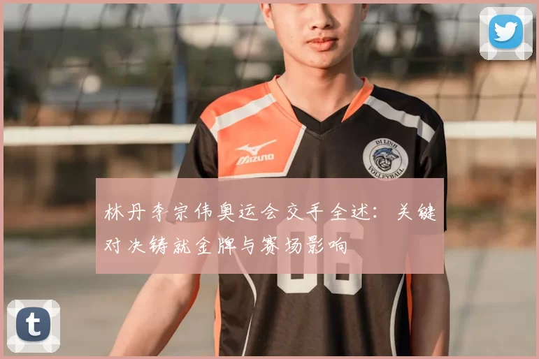 林丹李宗伟奥运会交手全述:关键对决铸就金牌与赛场影响