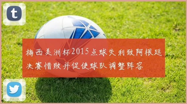 梅西美洲杯2015点球失利致阿根廷决赛惜败并促使球队调整阵容