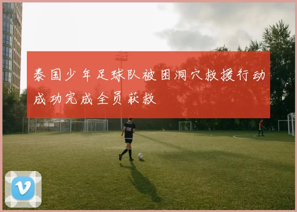 泰国少年足球队被困洞穴救援行动成功完成全员获救