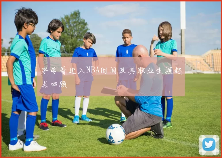 字母哥进入NBA时间及其职业生涯起点回顾