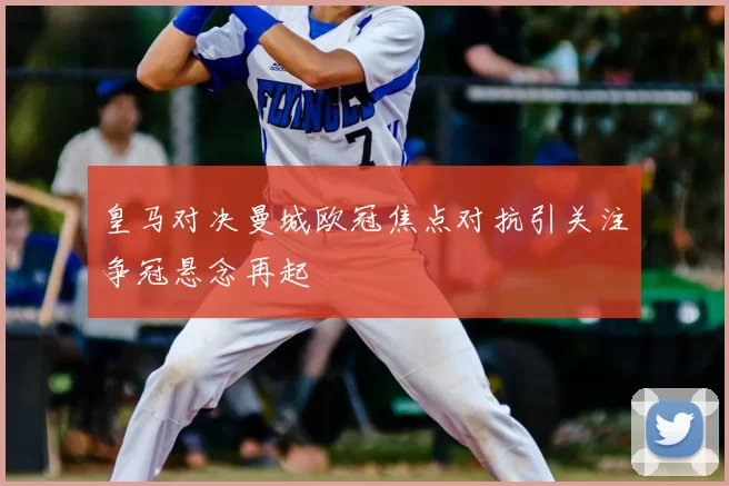 皇马对决曼城欧冠焦点对抗引关注争冠悬念再起