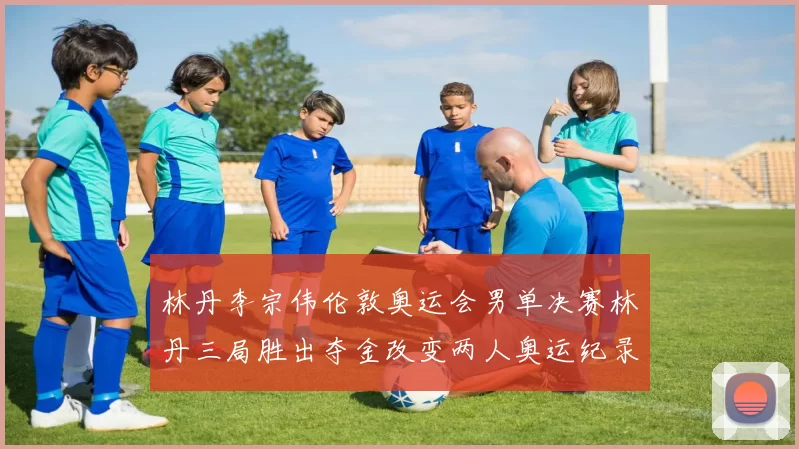 林丹李宗伟伦敦奥运会男单决赛林丹三局胜出夺金改变两人奥运纪录