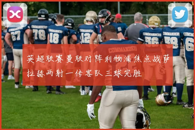 英超联赛曼联对阵利物浦焦点战萨拉赫两射一传客队三球完胜