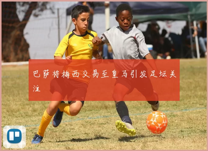 巴萨将梅西交易至皇马引发足坛关注