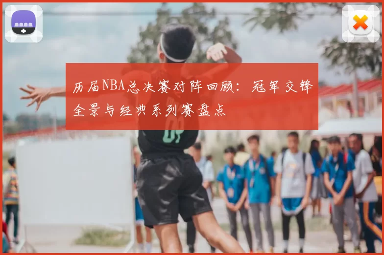 历届NBA总决赛对阵回顾:冠军交锋全景与经典系列赛盘点