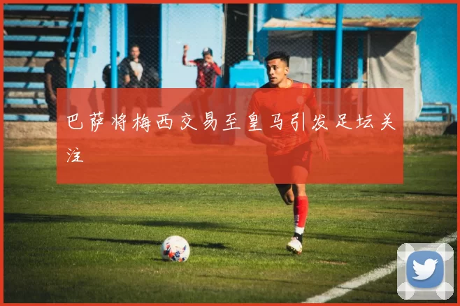 巴萨将梅西交易至皇马引发足坛关注