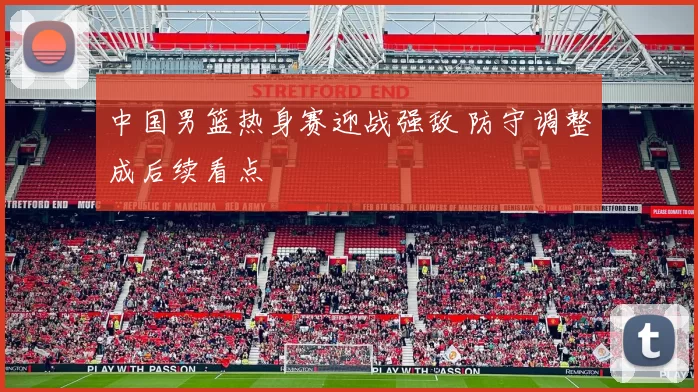 中国男篮热身赛迎战强敌 防守调整成后续看点
