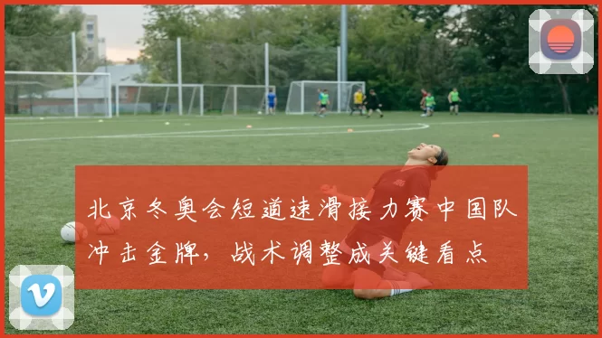 北京冬奥会短道速滑接力赛中国队冲击金牌，战术调整成关键看点