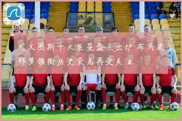 尤文图斯十大巨星盘点出炉 布冯皮耶罗领衔历史荣光再受关注
