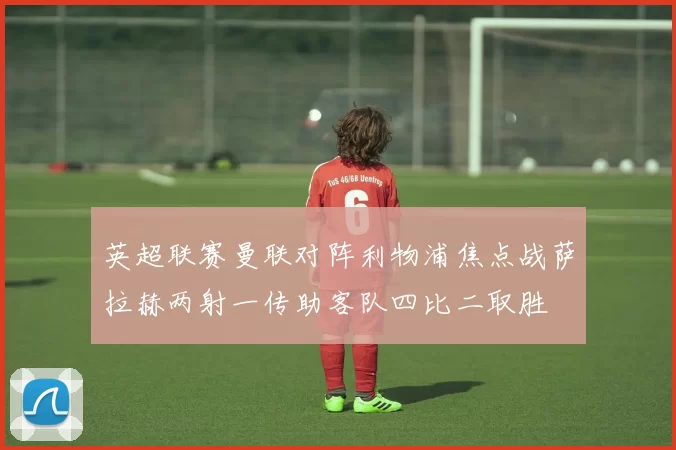英超联赛曼联对阵利物浦焦点战萨拉赫两射一传助客队四比二取胜