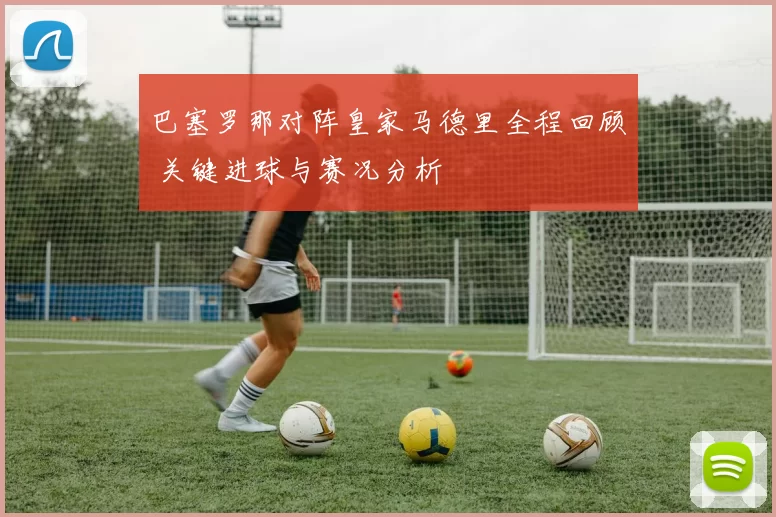巴塞罗那对阵皇家马德里全程回顾 关键进球与赛况分析