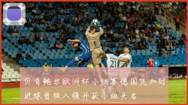 贝肯鲍尔欧洲杯小组赛德国凭加时进球晋级八强并获小组头名