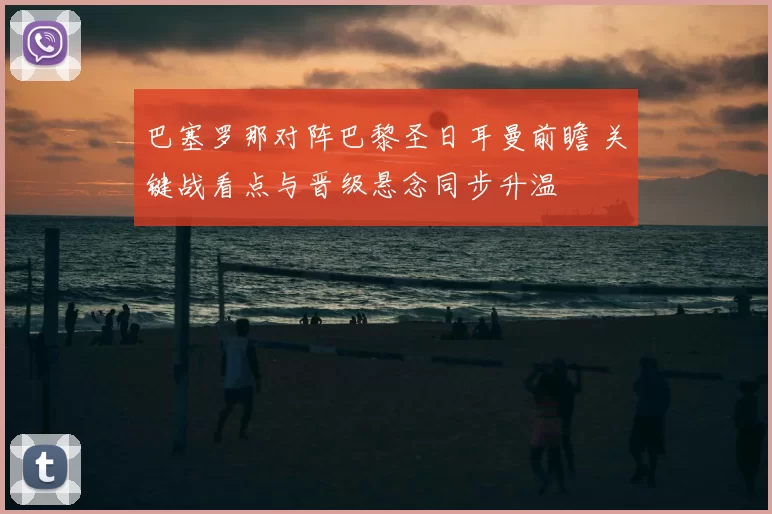 巴塞罗那对阵巴黎圣日耳曼前瞻 关键战看点与晋级悬念同步升温