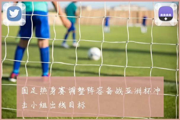 国足热身赛调整阵容备战亚洲杯冲击小组出线目标